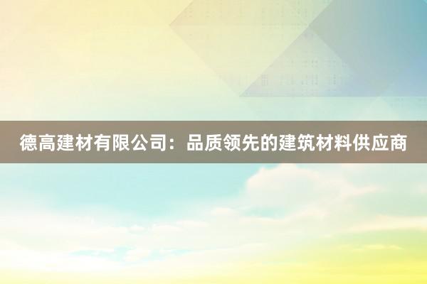 德高建材有限公司：品质领先的建筑材料供应商