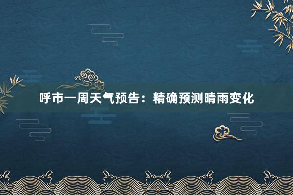 呼市一周天气预告：精确预测晴雨变化